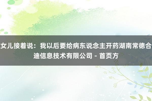 女儿接着说:我以后要给病东说念主开药湖南常德合迪信息技术有限公司 - 首页方