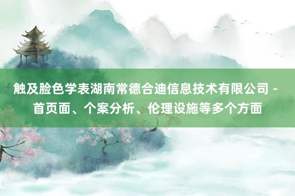 触及脸色学表湖南常德合迪信息技术有限公司 - 首页面、个案分析、伦理设施等多个方面