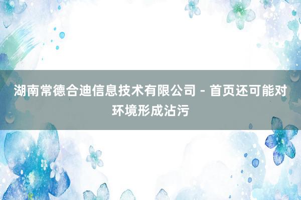 湖南常德合迪信息技术有限公司 - 首页还可能对环境形成沾污